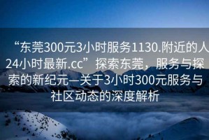 “東莞300元3小時服務1130.附近的人24小時最新.cc”探索東莞，服務與探索的新紀元—關于3小時300元服務與社區動態的深度解析