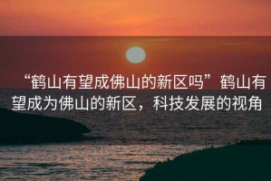 “鶴山有望成佛山的新區(qū)嗎”鶴山有望成為佛山的新區(qū)，科技發(fā)展的視角
