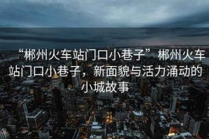“郴州火車站門口小巷子”郴州火車站門口小巷子，新面貌與活力涌動的小城故事