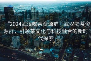 “2024武漢喝茶資源群”武漢喝茶資源群，引領(lǐng)茶文化與科技融合的新時代探索