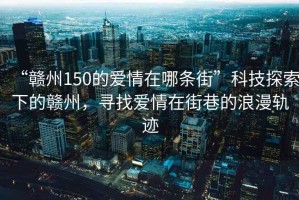 “贛州150的愛情在哪條街”科技探索下的贛州，尋找愛情在街巷的浪漫軌跡