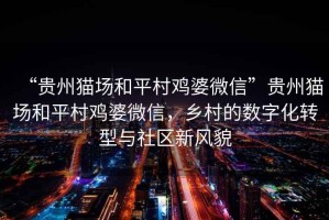 “貴州貓場和平村雞婆微信”貴州貓場和平村雞婆微信，鄉(xiāng)村的數(shù)字化轉(zhuǎn)型與社區(qū)新風(fēng)貌