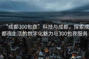 “成都300包夜”科技與成都，探索成都夜生活的數(shù)字化魅力與300包夜服務