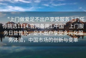 “上門做愛足不出戶享受服務(wù)上門任你挑選1114.官網(wǎng)備用1.中國”上門服務(wù)日益普及，足不出戶享受多元化服務(wù)體驗，中國市場的創(chuàng)新與變革