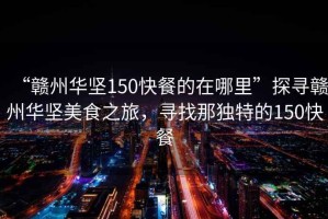 “贛州華堅150快餐的在哪里”探尋贛州華堅美食之旅，尋找那獨特的150快餐