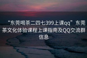 “東莞喝茶二四七399上課qq”東莞茶文化體驗課程上課指南及QQ交流群信息