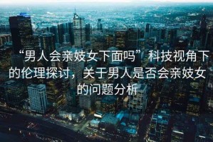 “男人會親妓女下面嗎”科技視角下的倫理探討，關于男人是否會親妓女的問題分析
