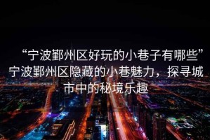 “寧波鄞州區好玩的小巷子有哪些”寧波鄞州區隱藏的小巷魅力，探尋城市中的秘境樂趣