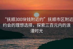 “撫順300塊錢附近約”撫順市區(qū)附近約會的理想選擇，探索三百元內(nèi)的浪漫時光