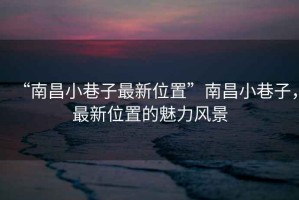 “南昌小巷子最新位置”南昌小巷子，最新位置的魅力風景