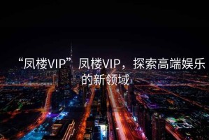 “鳳樓VIP”鳳樓VIP，探索高端娛樂的新領域