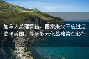 加拿大總理警告，國家未來不應過度依賴美國，尋求多元化戰略勢在必行