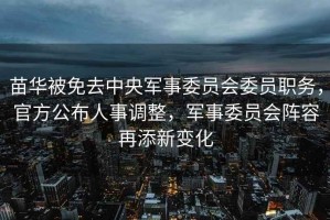 苗華被免去中央軍事委員會(huì)委員職務(wù)，官方公布人事調(diào)整，軍事委員會(huì)陣容再添新變化