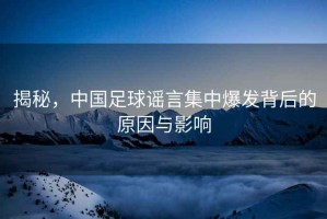 揭秘，中國足球謠言集中爆發背后的原因與影響