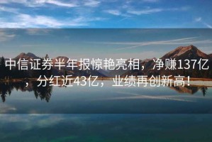 中信證券半年報驚艷亮相，凈賺137億，分紅近43億，業績再創新高！