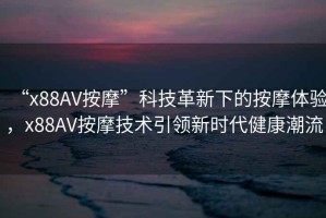 “x88AV按摩”科技革新下的按摩體驗，x88AV按摩技術引領新時代健康潮流