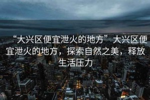 “大興區便宜泄火的地方”大興區便宜泄火的地方，探索自然之美，釋放生活壓力