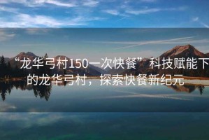 “龍華弓村150一次快餐”科技賦能下的龍華弓村，探索快餐新紀元