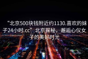 “北京500塊錢附近約1130.喜歡的妹子24小時.cc”北京探秘，邂逅心儀女子的美好時光