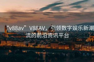 “v88av”V88AV，引領(lǐng)數(shù)字娛樂新潮流的前沿資訊平臺