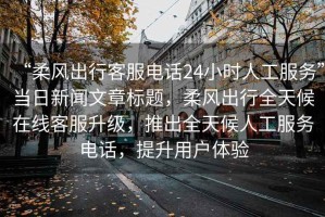 “柔風出行客服電話24小時人工服務”當日新聞文章標題，柔風出行全天候在線客服升級，推出全天候人工服務電話，提升用戶體驗