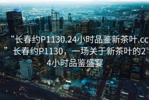 “長春約P1130.24小時品鑒新茶葉.cc”長春約P1130，一場關于新茶葉的24小時品鑒盛宴