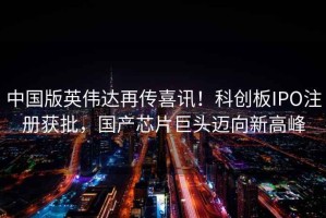 中國版英偉達再傳喜訊！科創板IPO注冊獲批，國產芯片巨頭邁向新高峰