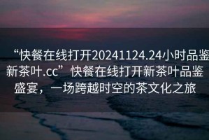 “快餐在線打開20241124.24小時品鑒新茶葉.cc”快餐在線打開新茶葉品鑒盛宴，一場跨越時空的茶文化之旅