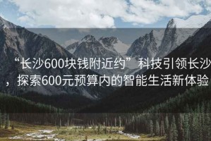 “長沙600塊錢附近約”科技引領(lǐng)長沙，探索600元預(yù)算內(nèi)的智能生活新體驗