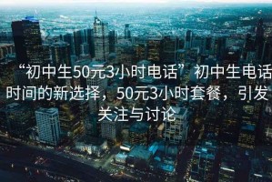 “初中生50元3小時電話”初中生電話時間的新選擇，50元3小時套餐，引發關注與討論