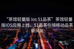 “茶館輕量版 ios 51品茶”茶館輕量版iOS應用上線，51品茶引領移動品茶新風尚