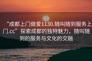 “成都上門做愛1130.隨叫隨到服務上門.cc”探索成都的獨特魅力，隨叫隨到的服務與文化的交融
