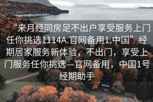“來(lái)月經(jīng)同房足不出戶享受服務(wù)上門任你挑選1114A.官網(wǎng)備用1.中國(guó)”經(jīng)期居家服務(wù)新體驗(yàn)，不出門，享受上門服務(wù)任你挑選—官網(wǎng)備用，中國(guó)1號(hào)經(jīng)期助手
