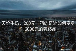 天價牛奶，200元一箱的奇跡如何變身為6000元的奢侈品