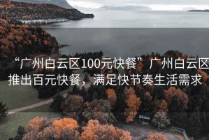 “廣州白云區100元快餐”廣州白云區推出百元快餐，滿足快節奏生活需求