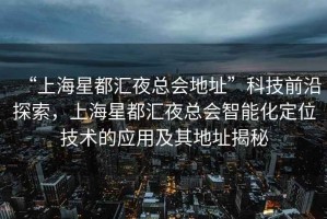 “上海星都匯夜總會地址”科技前沿探索，上海星都匯夜總會智能化定位技術的應用及其地址揭秘