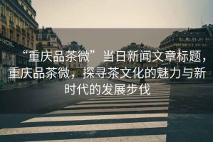 “重慶品茶微”當日新聞文章標題，重慶品茶微，探尋茶文化的魅力與新時代的發展步伐