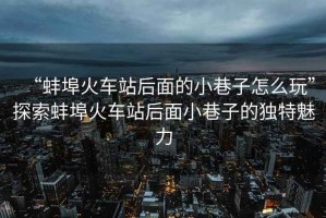 “蚌埠火車站后面的小巷子怎么玩”探索蚌埠火車站后面小巷子的獨特魅力