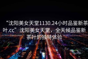 “沈陽美女天堂1130.24小時品鑒新茶葉.cc”沈陽美女天堂，全天候品鑒新茶葉的獨特體驗
