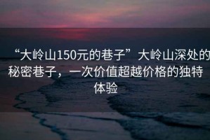 “大嶺山150元的巷子”大嶺山深處的秘密巷子，一次價值超越價格的獨特體驗