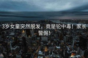 3歲女童突然脫發(fā)，竟是鉈中毒！家長警惕！