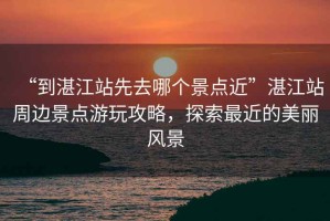 “到湛江站先去哪個景點近”湛江站周邊景點游玩攻略，探索最近的美麗風景