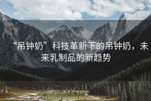 “吊鐘奶”科技革新下的吊鐘奶，未來乳制品的新趨勢