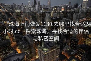 “珠海上門做愛1130.去哪里找合適24小時.cc”探索珠海，尋找合適的伴侶與私密空間