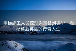 電梯施工人員驚現謝霆鋒劉德華，揭秘幕后英雄的傳奇人生