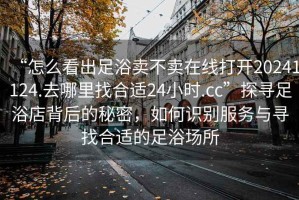 “怎么看出足浴賣不賣在線打開20241124.去哪里找合適24小時.cc”探尋足浴店背后的秘密，如何識別服務與尋找合適的足浴場所