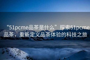 “51pcme品茶是什么”探索51pcme品茶，重新定義品茶體驗的科技之旅