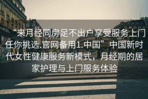 “來月經同房足不出戶享受服務上門任你挑選.官網備用1.中國”中國新時代女性健康服務新模式，月經期的居家護理與上門服務體驗