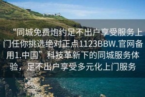 “同城免費炮約足不出戶享受服務上門任你挑選絕對正點1123BBW.官網備用1.中國”科技革新下的同城服務體驗，足不出戶享受多元化上門服務