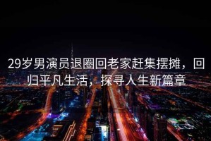29歲男演員退圈回老家趕集擺攤，回歸平凡生活，探尋人生新篇章